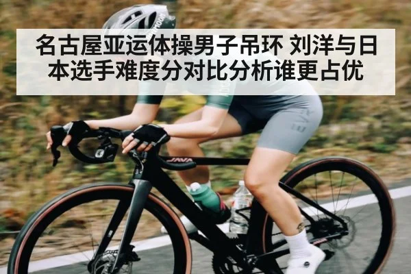 名古屋亚运体操男子吊环 刘洋与日本选手难度分对比分析谁更占优