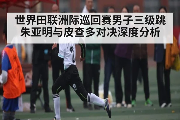 世界田联洲际巡回赛男子三级跳朱亚明与皮查多对决深度分析
