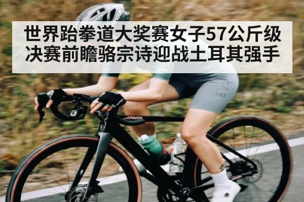 世界跆拳道大奖赛女子57公斤级决赛前瞻骆宗诗迎战土耳其强手
